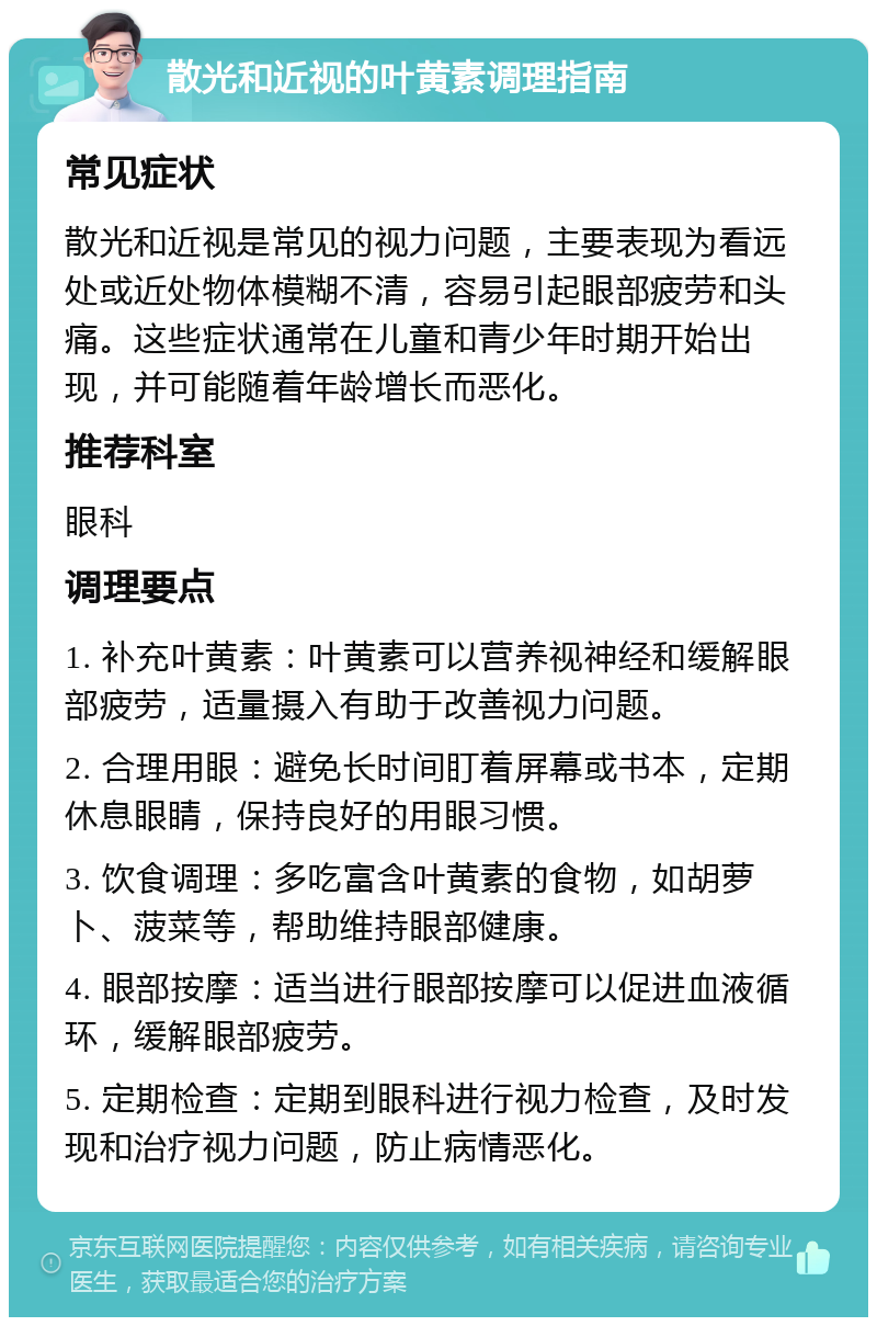 散光和近视的叶黄素调理指南 常见症状 散光和近视是常见的视力问题，主要表现为看远处或近处物体模糊不清，容易引起眼部疲劳和头痛。这些症状通常在儿童和青少年时期开始出现，并可能随着年龄增长而恶化。 推荐科室 眼科 调理要点 1. 补充叶黄素：叶黄素可以营养视神经和缓解眼部疲劳，适量摄入有助于改善视力问题。 2. 合理用眼：避免长时间盯着屏幕或书本，定期休息眼睛，保持良好的用眼习惯。 3. 饮食调理：多吃富含叶黄素的食物，如胡萝卜、菠菜等，帮助维持眼部健康。 4. 眼部按摩：适当进行眼部按摩可以促进血液循环，缓解眼部疲劳。 5. 定期检查：定期到眼科进行视力检查，及时发现和治疗视力问题，防止病情恶化。