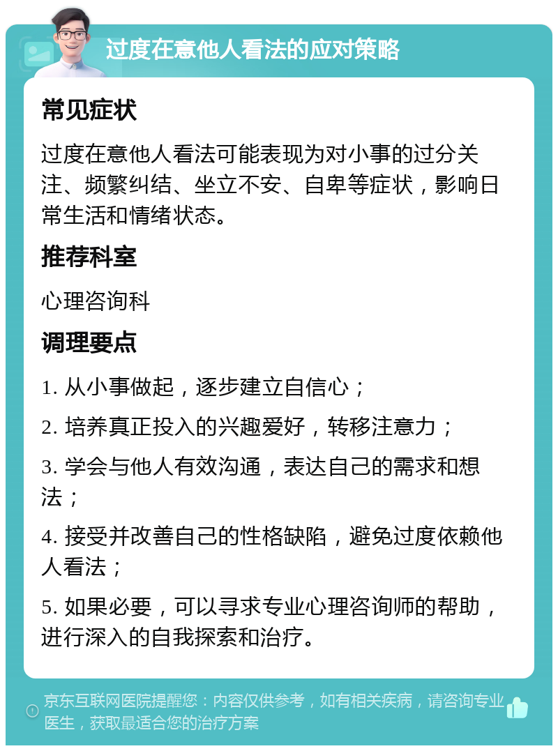 过度在意他人看法的应对策略 常见症状 过度在意他人看法可能表现为对小事的过分关注、频繁纠结、坐立不安、自卑等症状，影响日常生活和情绪状态。 推荐科室 心理咨询科 调理要点 1. 从小事做起，逐步建立自信心； 2. 培养真正投入的兴趣爱好，转移注意力； 3. 学会与他人有效沟通，表达自己的需求和想法； 4. 接受并改善自己的性格缺陷，避免过度依赖他人看法； 5. 如果必要，可以寻求专业心理咨询师的帮助，进行深入的自我探索和治疗。