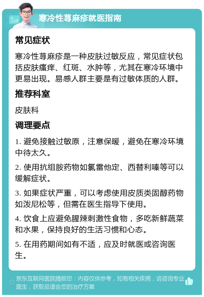 寒冷性荨麻疹就医指南 常见症状 寒冷性荨麻疹是一种皮肤过敏反应，常见症状包括皮肤瘙痒、红斑、水肿等，尤其在寒冷环境中更易出现。易感人群主要是有过敏体质的人群。 推荐科室 皮肤科 调理要点 1. 避免接触过敏原，注意保暖，避免在寒冷环境中待太久。 2. 使用抗组胺药物如氯雷他定、西替利嗪等可以缓解症状。 3. 如果症状严重，可以考虑使用皮质类固醇药物如泼尼松等，但需在医生指导下使用。 4. 饮食上应避免腥辣刺激性食物，多吃新鲜蔬菜和水果，保持良好的生活习惯和心态。 5. 在用药期间如有不适，应及时就医或咨询医生。