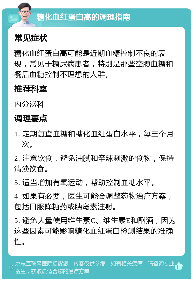 糖化血红蛋白高的调理指南 常见症状 糖化血红蛋白高可能是近期血糖控制不良的表现，常见于糖尿病患者，特别是那些空腹血糖和餐后血糖控制不理想的人群。 推荐科室 内分泌科 调理要点 1. 定期复查血糖和糖化血红蛋白水平，每三个月一次。 2. 注意饮食，避免油腻和辛辣刺激的食物，保持清淡饮食。 3. 适当增加有氧运动，帮助控制血糖水平。 4. 如果有必要，医生可能会调整药物治疗方案，包括口服降糖药或胰岛素注射。 5. 避免大量使用维生素C、维生素E和酗酒，因为这些因素可能影响糖化血红蛋白检测结果的准确性。