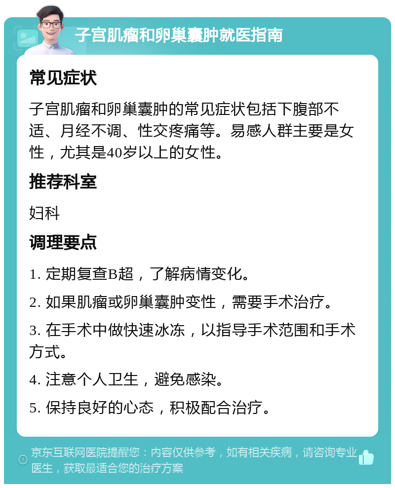 子宫肌瘤和卵巢囊肿就医指南 常见症状 子宫肌瘤和卵巢囊肿的常见症状包括下腹部不适、月经不调、性交疼痛等。易感人群主要是女性，尤其是40岁以上的女性。 推荐科室 妇科 调理要点 1. 定期复查B超，了解病情变化。 2. 如果肌瘤或卵巢囊肿变性，需要手术治疗。 3. 在手术中做快速冰冻，以指导手术范围和手术方式。 4. 注意个人卫生，避免感染。 5. 保持良好的心态，积极配合治疗。