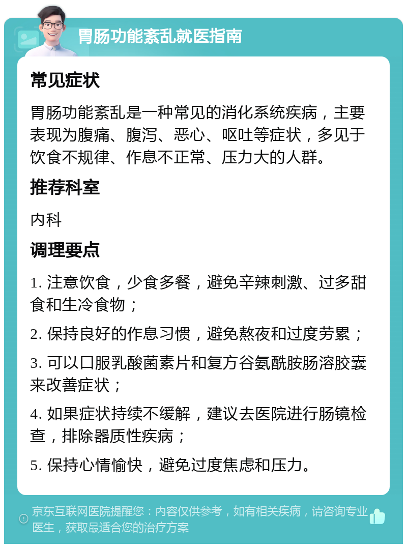 胃肠功能紊乱就医指南 常见症状 胃肠功能紊乱是一种常见的消化系统疾病，主要表现为腹痛、腹泻、恶心、呕吐等症状，多见于饮食不规律、作息不正常、压力大的人群。 推荐科室 内科 调理要点 1. 注意饮食，少食多餐，避免辛辣刺激、过多甜食和生冷食物； 2. 保持良好的作息习惯，避免熬夜和过度劳累； 3. 可以口服乳酸菌素片和复方谷氨酰胺肠溶胶囊来改善症状； 4. 如果症状持续不缓解，建议去医院进行肠镜检查，排除器质性疾病； 5. 保持心情愉快，避免过度焦虑和压力。