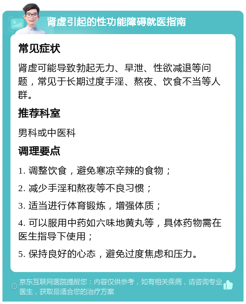 肾虚引起的性功能障碍就医指南 常见症状 肾虚可能导致勃起无力、早泄、性欲减退等问题，常见于长期过度手淫、熬夜、饮食不当等人群。 推荐科室 男科或中医科 调理要点 1. 调整饮食，避免寒凉辛辣的食物； 2. 减少手淫和熬夜等不良习惯； 3. 适当进行体育锻炼，增强体质； 4. 可以服用中药如六味地黄丸等，具体药物需在医生指导下使用； 5. 保持良好的心态，避免过度焦虑和压力。