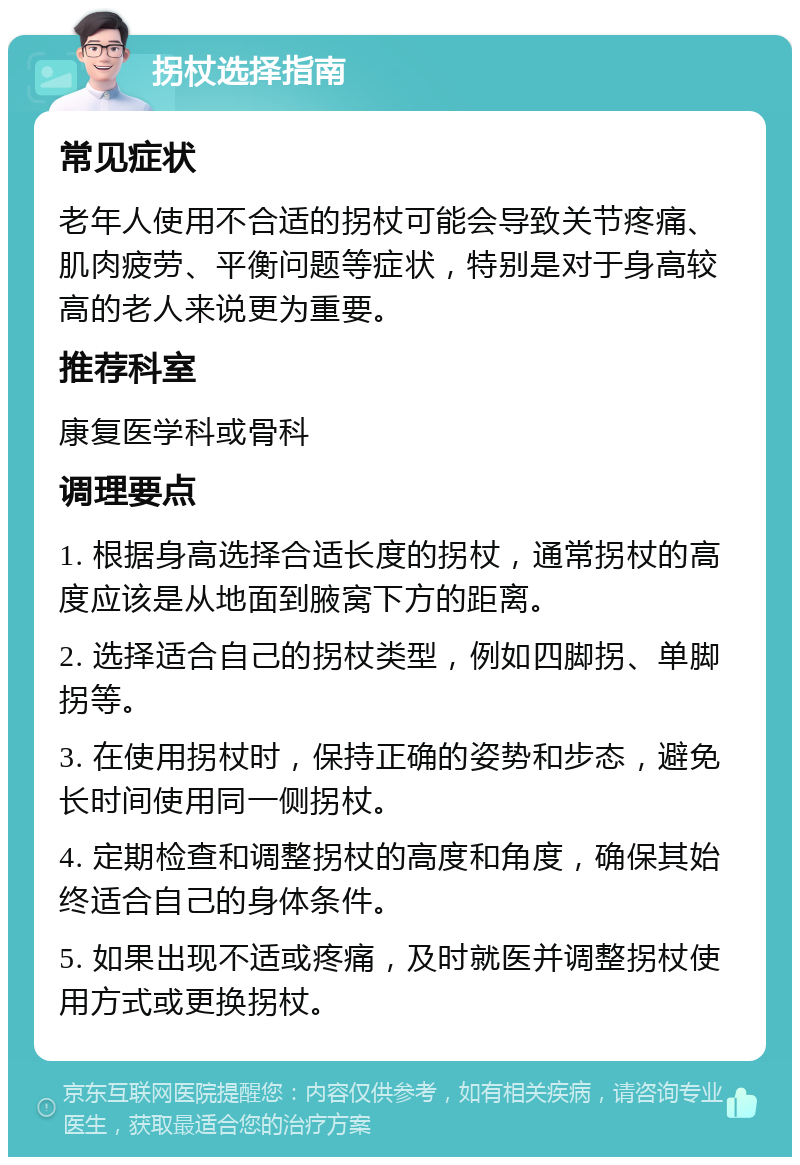 拐杖选择指南 常见症状 老年人使用不合适的拐杖可能会导致关节疼痛、肌肉疲劳、平衡问题等症状，特别是对于身高较高的老人来说更为重要。 推荐科室 康复医学科或骨科 调理要点 1. 根据身高选择合适长度的拐杖，通常拐杖的高度应该是从地面到腋窝下方的距离。 2. 选择适合自己的拐杖类型，例如四脚拐、单脚拐等。 3. 在使用拐杖时，保持正确的姿势和步态，避免长时间使用同一侧拐杖。 4. 定期检查和调整拐杖的高度和角度，确保其始终适合自己的身体条件。 5. 如果出现不适或疼痛，及时就医并调整拐杖使用方式或更换拐杖。