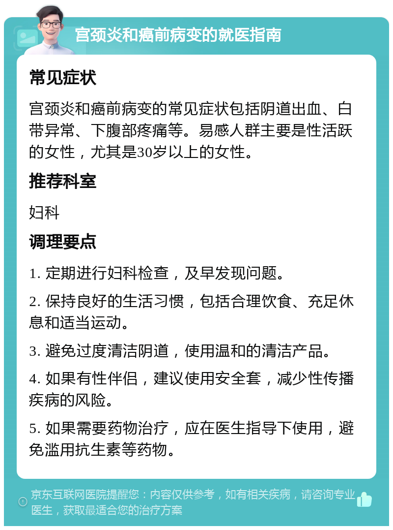 宫颈炎和癌前病变的就医指南 常见症状 宫颈炎和癌前病变的常见症状包括阴道出血、白带异常、下腹部疼痛等。易感人群主要是性活跃的女性，尤其是30岁以上的女性。 推荐科室 妇科 调理要点 1. 定期进行妇科检查，及早发现问题。 2. 保持良好的生活习惯，包括合理饮食、充足休息和适当运动。 3. 避免过度清洁阴道，使用温和的清洁产品。 4. 如果有性伴侣，建议使用安全套，减少性传播疾病的风险。 5. 如果需要药物治疗，应在医生指导下使用，避免滥用抗生素等药物。