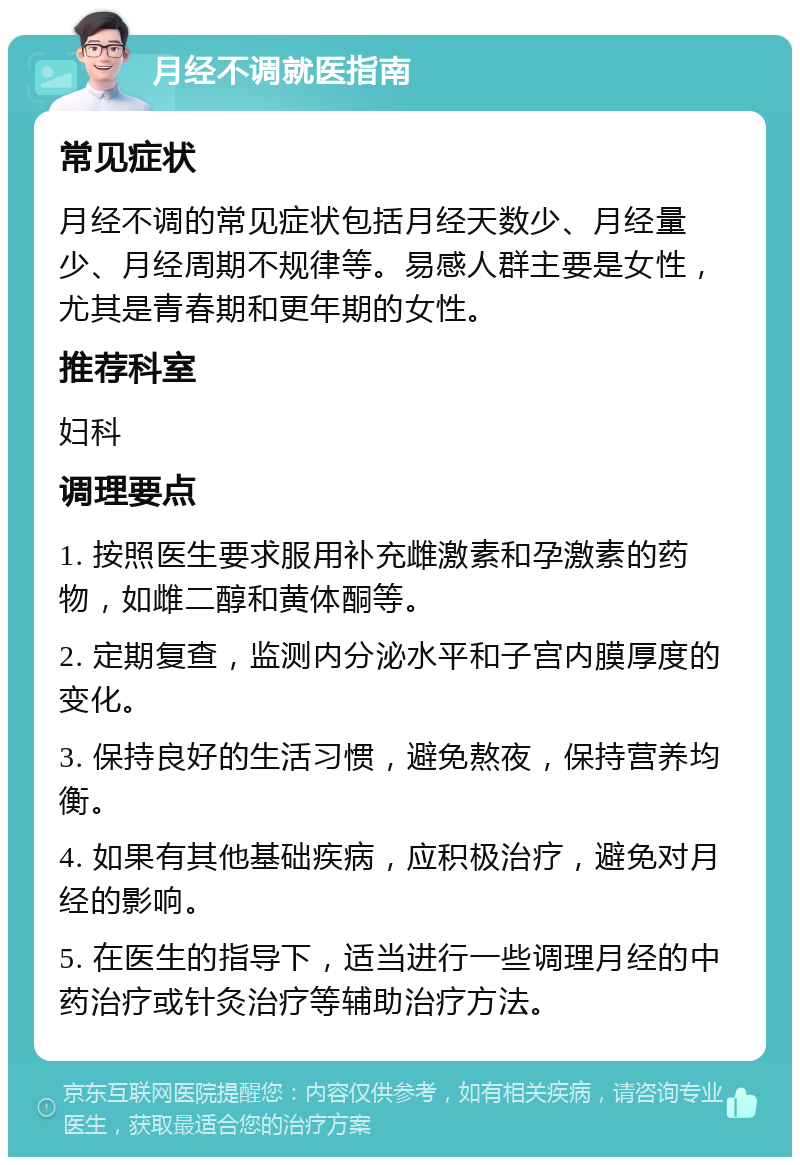 月经不调就医指南 常见症状 月经不调的常见症状包括月经天数少、月经量少、月经周期不规律等。易感人群主要是女性，尤其是青春期和更年期的女性。 推荐科室 妇科 调理要点 1. 按照医生要求服用补充雌激素和孕激素的药物，如雌二醇和黄体酮等。 2. 定期复查，监测内分泌水平和子宫内膜厚度的变化。 3. 保持良好的生活习惯，避免熬夜，保持营养均衡。 4. 如果有其他基础疾病，应积极治疗，避免对月经的影响。 5. 在医生的指导下，适当进行一些调理月经的中药治疗或针灸治疗等辅助治疗方法。