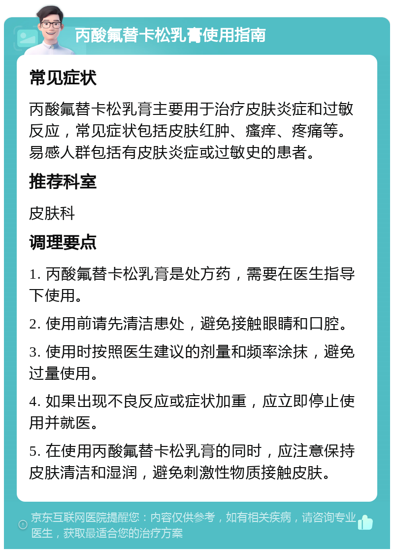 丙酸氟替卡松乳膏使用指南 常见症状 丙酸氟替卡松乳膏主要用于治疗皮肤炎症和过敏反应，常见症状包括皮肤红肿、瘙痒、疼痛等。易感人群包括有皮肤炎症或过敏史的患者。 推荐科室 皮肤科 调理要点 1. 丙酸氟替卡松乳膏是处方药，需要在医生指导下使用。 2. 使用前请先清洁患处，避免接触眼睛和口腔。 3. 使用时按照医生建议的剂量和频率涂抹，避免过量使用。 4. 如果出现不良反应或症状加重，应立即停止使用并就医。 5. 在使用丙酸氟替卡松乳膏的同时，应注意保持皮肤清洁和湿润，避免刺激性物质接触皮肤。