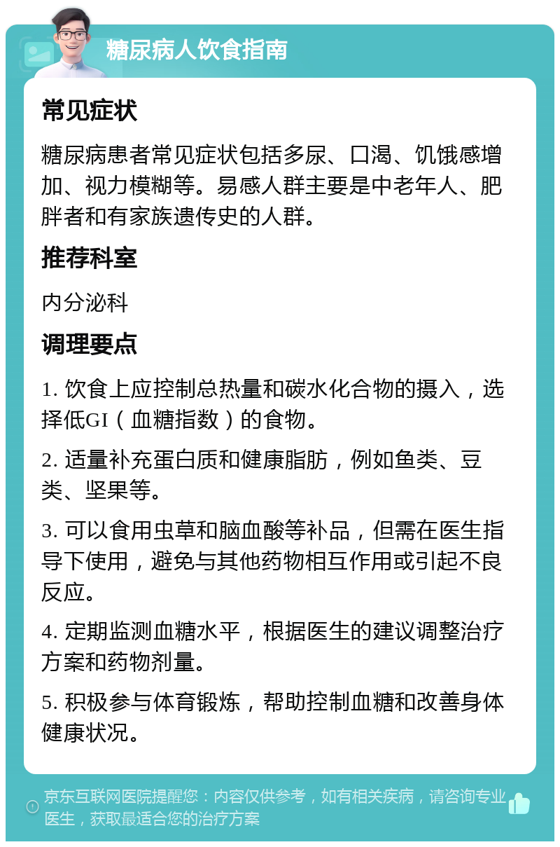 糖尿病人饮食指南 常见症状 糖尿病患者常见症状包括多尿、口渴、饥饿感增加、视力模糊等。易感人群主要是中老年人、肥胖者和有家族遗传史的人群。 推荐科室 内分泌科 调理要点 1. 饮食上应控制总热量和碳水化合物的摄入，选择低GI（血糖指数）的食物。 2. 适量补充蛋白质和健康脂肪，例如鱼类、豆类、坚果等。 3. 可以食用虫草和脑血酸等补品，但需在医生指导下使用，避免与其他药物相互作用或引起不良反应。 4. 定期监测血糖水平，根据医生的建议调整治疗方案和药物剂量。 5. 积极参与体育锻炼，帮助控制血糖和改善身体健康状况。