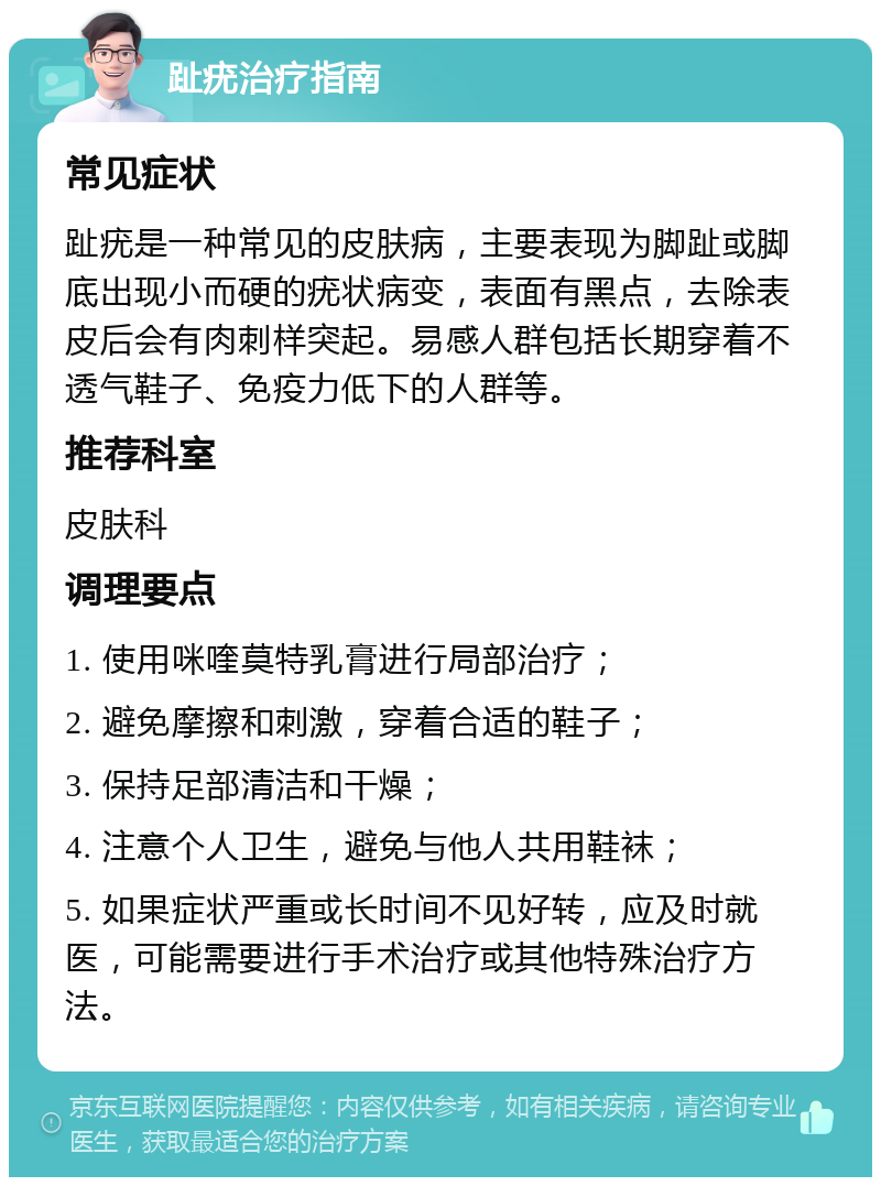 趾疣治疗指南 常见症状 趾疣是一种常见的皮肤病，主要表现为脚趾或脚底出现小而硬的疣状病变，表面有黑点，去除表皮后会有肉刺样突起。易感人群包括长期穿着不透气鞋子、免疫力低下的人群等。 推荐科室 皮肤科 调理要点 1. 使用咪喹莫特乳膏进行局部治疗； 2. 避免摩擦和刺激，穿着合适的鞋子； 3. 保持足部清洁和干燥； 4. 注意个人卫生，避免与他人共用鞋袜； 5. 如果症状严重或长时间不见好转，应及时就医，可能需要进行手术治疗或其他特殊治疗方法。