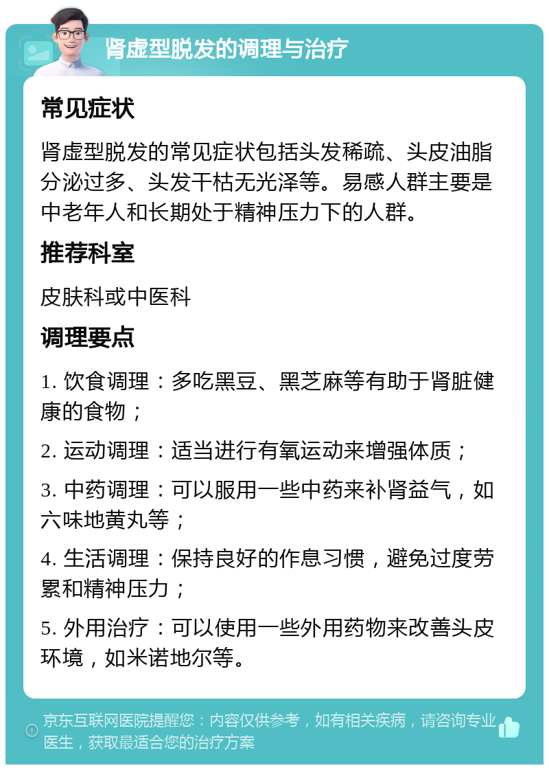 肾虚型脱发的调理与治疗 常见症状 肾虚型脱发的常见症状包括头发稀疏、头皮油脂分泌过多、头发干枯无光泽等。易感人群主要是中老年人和长期处于精神压力下的人群。 推荐科室 皮肤科或中医科 调理要点 1. 饮食调理：多吃黑豆、黑芝麻等有助于肾脏健康的食物； 2. 运动调理：适当进行有氧运动来增强体质； 3. 中药调理：可以服用一些中药来补肾益气，如六味地黄丸等； 4. 生活调理：保持良好的作息习惯，避免过度劳累和精神压力； 5. 外用治疗：可以使用一些外用药物来改善头皮环境，如米诺地尔等。