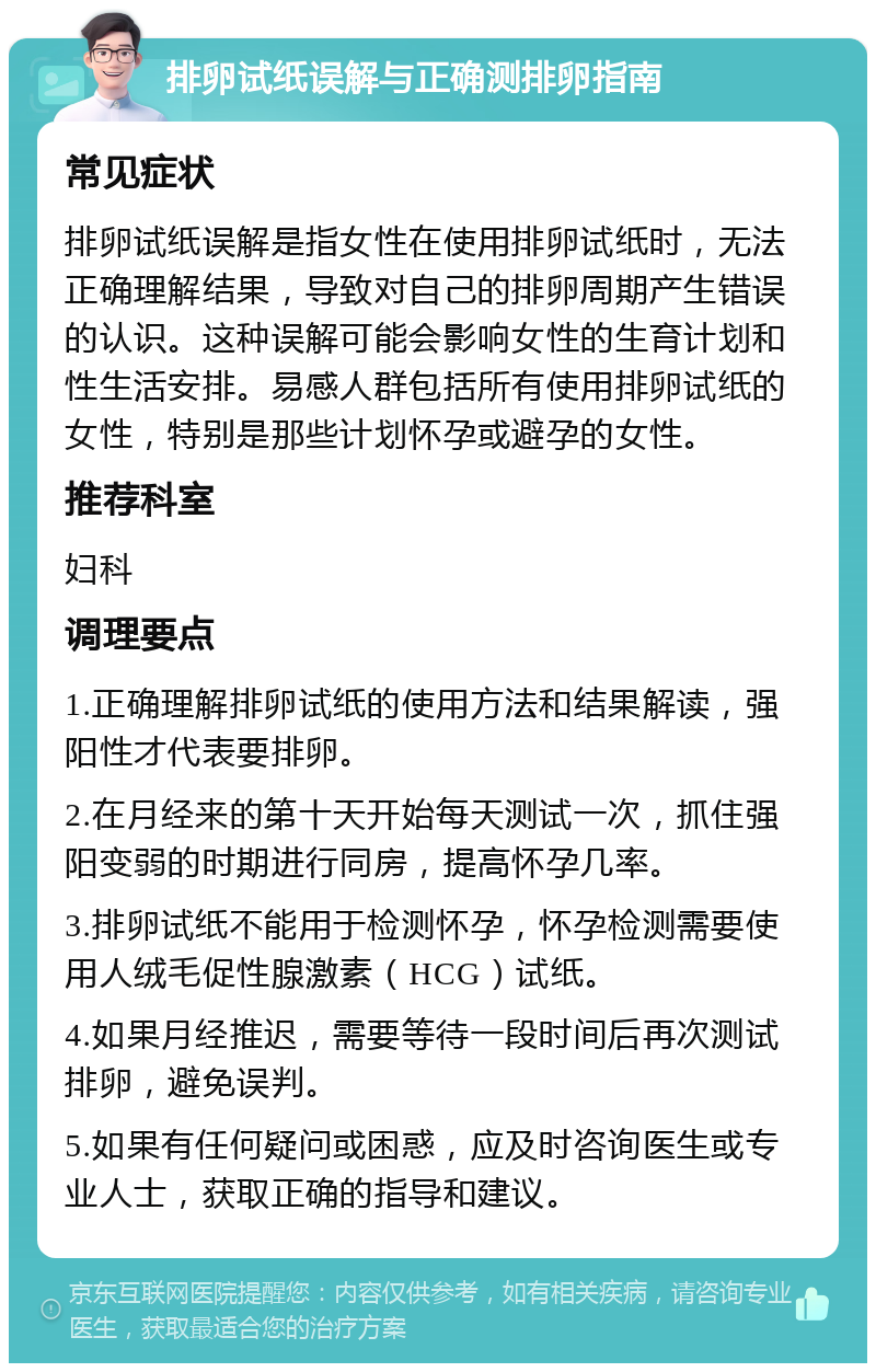 排卵试纸误解与正确测排卵指南 常见症状 排卵试纸误解是指女性在使用排卵试纸时，无法正确理解结果，导致对自己的排卵周期产生错误的认识。这种误解可能会影响女性的生育计划和性生活安排。易感人群包括所有使用排卵试纸的女性，特别是那些计划怀孕或避孕的女性。 推荐科室 妇科 调理要点 1.正确理解排卵试纸的使用方法和结果解读，强阳性才代表要排卵。 2.在月经来的第十天开始每天测试一次，抓住强阳变弱的时期进行同房，提高怀孕几率。 3.排卵试纸不能用于检测怀孕，怀孕检测需要使用人绒毛促性腺激素（HCG）试纸。 4.如果月经推迟，需要等待一段时间后再次测试排卵，避免误判。 5.如果有任何疑问或困惑，应及时咨询医生或专业人士，获取正确的指导和建议。