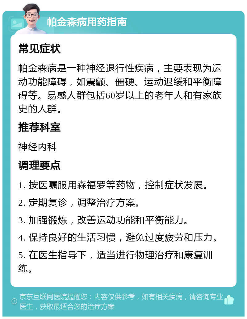 帕金森病用药指南 常见症状 帕金森病是一种神经退行性疾病，主要表现为运动功能障碍，如震颤、僵硬、运动迟缓和平衡障碍等。易感人群包括60岁以上的老年人和有家族史的人群。 推荐科室 神经内科 调理要点 1. 按医嘱服用森福罗等药物，控制症状发展。 2. 定期复诊，调整治疗方案。 3. 加强锻炼，改善运动功能和平衡能力。 4. 保持良好的生活习惯，避免过度疲劳和压力。 5. 在医生指导下，适当进行物理治疗和康复训练。