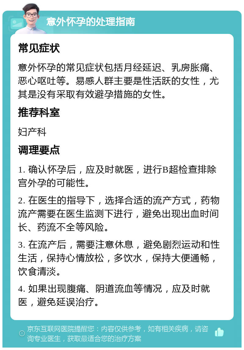 意外怀孕的处理指南 常见症状 意外怀孕的常见症状包括月经延迟、乳房胀痛、恶心呕吐等。易感人群主要是性活跃的女性，尤其是没有采取有效避孕措施的女性。 推荐科室 妇产科 调理要点 1. 确认怀孕后，应及时就医，进行B超检查排除宫外孕的可能性。 2. 在医生的指导下，选择合适的流产方式，药物流产需要在医生监测下进行，避免出现出血时间长、药流不全等风险。 3. 在流产后，需要注意休息，避免剧烈运动和性生活，保持心情放松，多饮水，保持大便通畅，饮食清淡。 4. 如果出现腹痛、阴道流血等情况，应及时就医，避免延误治疗。