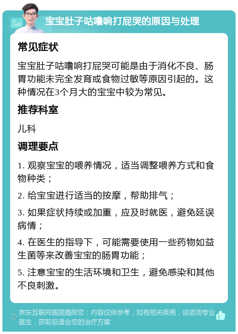 宝宝肚子咕噜响打屁哭的原因与处理 常见症状 宝宝肚子咕噜响打屁哭可能是由于消化不良、肠胃功能未完全发育或食物过敏等原因引起的。这种情况在3个月大的宝宝中较为常见。 推荐科室 儿科 调理要点 1. 观察宝宝的喂养情况，适当调整喂养方式和食物种类； 2. 给宝宝进行适当的按摩，帮助排气； 3. 如果症状持续或加重，应及时就医，避免延误病情； 4. 在医生的指导下，可能需要使用一些药物如益生菌等来改善宝宝的肠胃功能； 5. 注意宝宝的生活环境和卫生，避免感染和其他不良刺激。