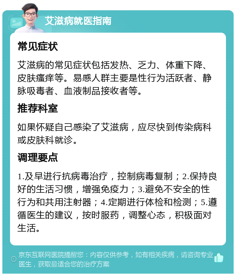 艾滋病就医指南 常见症状 艾滋病的常见症状包括发热、乏力、体重下降、皮肤瘙痒等。易感人群主要是性行为活跃者、静脉吸毒者、血液制品接收者等。 推荐科室 如果怀疑自己感染了艾滋病，应尽快到传染病科或皮肤科就诊。 调理要点 1.及早进行抗病毒治疗，控制病毒复制；2.保持良好的生活习惯，增强免疫力；3.避免不安全的性行为和共用注射器；4.定期进行体检和检测；5.遵循医生的建议，按时服药，调整心态，积极面对生活。