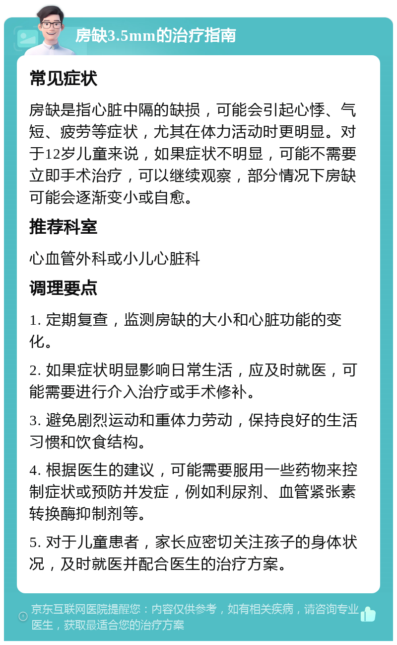 房缺3.5mm的治疗指南 常见症状 房缺是指心脏中隔的缺损，可能会引起心悸、气短、疲劳等症状，尤其在体力活动时更明显。对于12岁儿童来说，如果症状不明显，可能不需要立即手术治疗，可以继续观察，部分情况下房缺可能会逐渐变小或自愈。 推荐科室 心血管外科或小儿心脏科 调理要点 1. 定期复查，监测房缺的大小和心脏功能的变化。 2. 如果症状明显影响日常生活，应及时就医，可能需要进行介入治疗或手术修补。 3. 避免剧烈运动和重体力劳动，保持良好的生活习惯和饮食结构。 4. 根据医生的建议，可能需要服用一些药物来控制症状或预防并发症，例如利尿剂、血管紧张素转换酶抑制剂等。 5. 对于儿童患者，家长应密切关注孩子的身体状况，及时就医并配合医生的治疗方案。