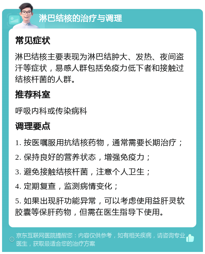 淋巴结核的治疗与调理 常见症状 淋巴结核主要表现为淋巴结肿大、发热、夜间盗汗等症状，易感人群包括免疫力低下者和接触过结核杆菌的人群。 推荐科室 呼吸内科或传染病科 调理要点 1. 按医嘱服用抗结核药物，通常需要长期治疗； 2. 保持良好的营养状态，增强免疫力； 3. 避免接触结核杆菌，注意个人卫生； 4. 定期复查，监测病情变化； 5. 如果出现肝功能异常，可以考虑使用益肝灵软胶囊等保肝药物，但需在医生指导下使用。