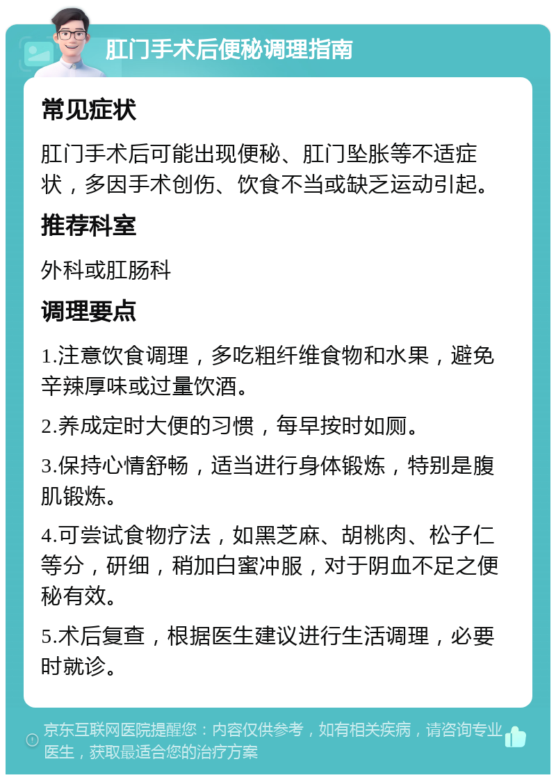 肛门手术后便秘调理指南 常见症状 肛门手术后可能出现便秘、肛门坠胀等不适症状，多因手术创伤、饮食不当或缺乏运动引起。 推荐科室 外科或肛肠科 调理要点 1.注意饮食调理，多吃粗纤维食物和水果，避免辛辣厚味或过量饮酒。 2.养成定时大便的习惯，每早按时如厕。 3.保持心情舒畅，适当进行身体锻炼，特别是腹肌锻炼。 4.可尝试食物疗法，如黑芝麻、胡桃肉、松子仁等分，研细，稍加白蜜冲服，对于阴血不足之便秘有效。 5.术后复查，根据医生建议进行生活调理，必要时就诊。