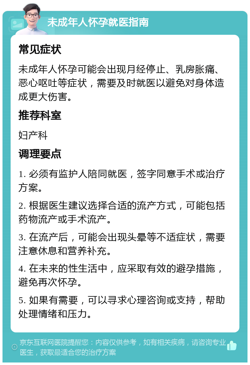 未成年人怀孕就医指南 常见症状 未成年人怀孕可能会出现月经停止、乳房胀痛、恶心呕吐等症状，需要及时就医以避免对身体造成更大伤害。 推荐科室 妇产科 调理要点 1. 必须有监护人陪同就医，签字同意手术或治疗方案。 2. 根据医生建议选择合适的流产方式，可能包括药物流产或手术流产。 3. 在流产后，可能会出现头晕等不适症状，需要注意休息和营养补充。 4. 在未来的性生活中，应采取有效的避孕措施，避免再次怀孕。 5. 如果有需要，可以寻求心理咨询或支持，帮助处理情绪和压力。