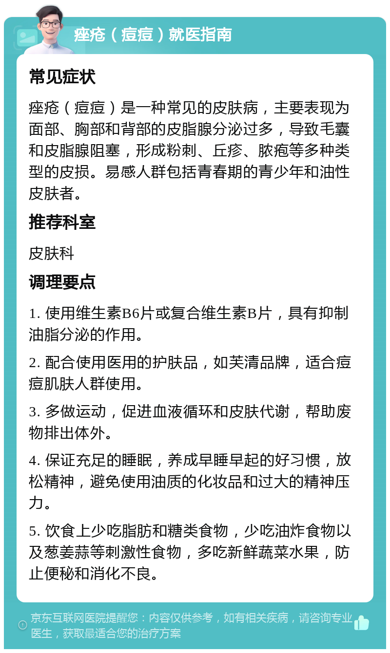 痤疮（痘痘）就医指南 常见症状 痤疮（痘痘）是一种常见的皮肤病，主要表现为面部、胸部和背部的皮脂腺分泌过多，导致毛囊和皮脂腺阻塞，形成粉刺、丘疹、脓疱等多种类型的皮损。易感人群包括青春期的青少年和油性皮肤者。 推荐科室 皮肤科 调理要点 1. 使用维生素B6片或复合维生素B片，具有抑制油脂分泌的作用。 2. 配合使用医用的护肤品，如芙清品牌，适合痘痘肌肤人群使用。 3. 多做运动，促进血液循环和皮肤代谢，帮助废物排出体外。 4. 保证充足的睡眠，养成早睡早起的好习惯，放松精神，避免使用油质的化妆品和过大的精神压力。 5. 饮食上少吃脂肪和糖类食物，少吃油炸食物以及葱姜蒜等刺激性食物，多吃新鲜蔬菜水果，防止便秘和消化不良。