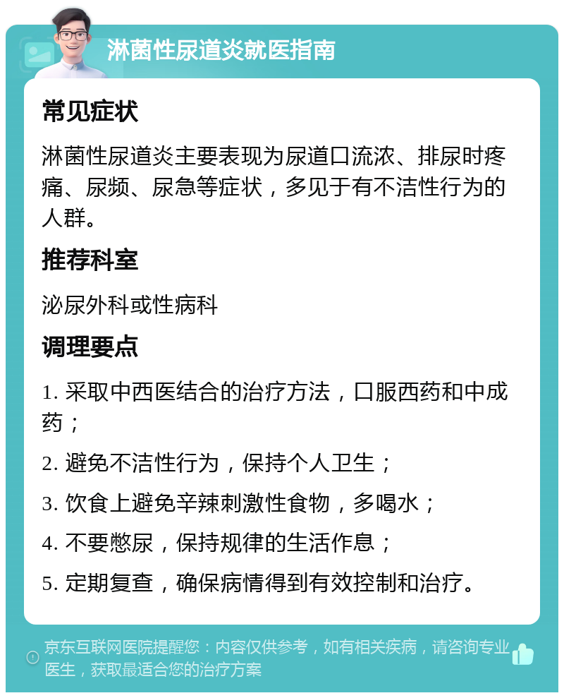 淋菌性尿道炎就医指南 常见症状 淋菌性尿道炎主要表现为尿道口流浓、排尿时疼痛、尿频、尿急等症状，多见于有不洁性行为的人群。 推荐科室 泌尿外科或性病科 调理要点 1. 采取中西医结合的治疗方法，口服西药和中成药； 2. 避免不洁性行为，保持个人卫生； 3. 饮食上避免辛辣刺激性食物，多喝水； 4. 不要憋尿，保持规律的生活作息； 5. 定期复查，确保病情得到有效控制和治疗。