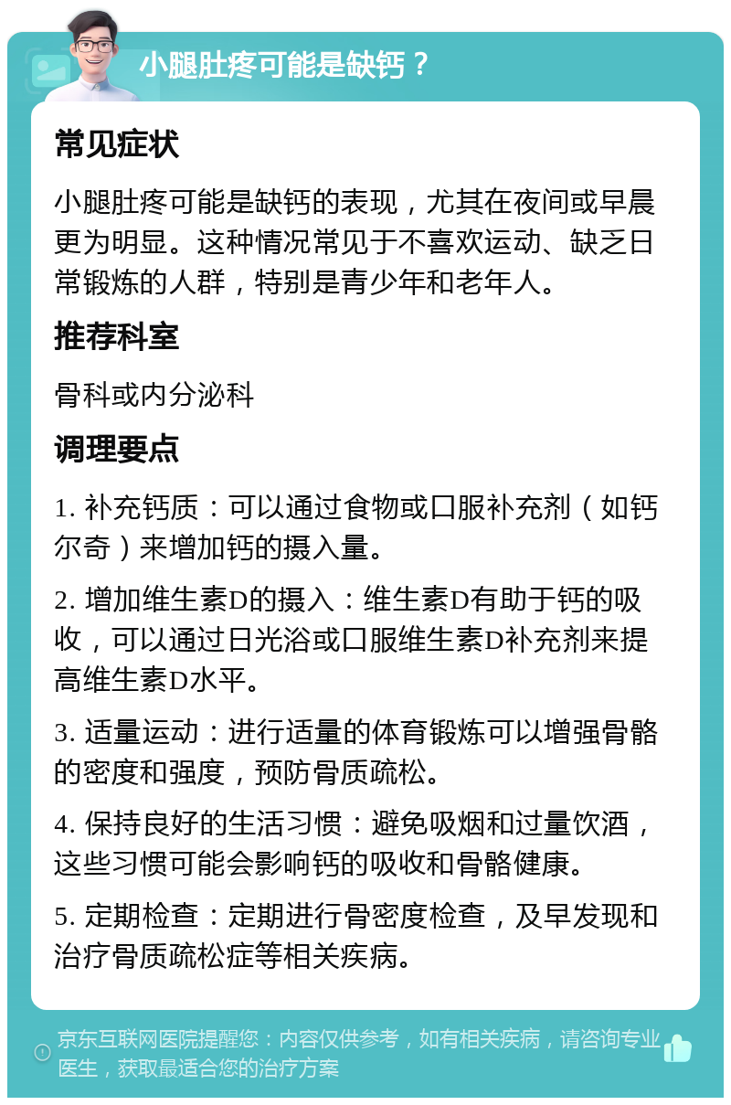 小腿肚疼可能是缺钙？ 常见症状 小腿肚疼可能是缺钙的表现，尤其在夜间或早晨更为明显。这种情况常见于不喜欢运动、缺乏日常锻炼的人群，特别是青少年和老年人。 推荐科室 骨科或内分泌科 调理要点 1. 补充钙质：可以通过食物或口服补充剂（如钙尔奇）来增加钙的摄入量。 2. 增加维生素D的摄入：维生素D有助于钙的吸收，可以通过日光浴或口服维生素D补充剂来提高维生素D水平。 3. 适量运动：进行适量的体育锻炼可以增强骨骼的密度和强度，预防骨质疏松。 4. 保持良好的生活习惯：避免吸烟和过量饮酒，这些习惯可能会影响钙的吸收和骨骼健康。 5. 定期检查：定期进行骨密度检查，及早发现和治疗骨质疏松症等相关疾病。