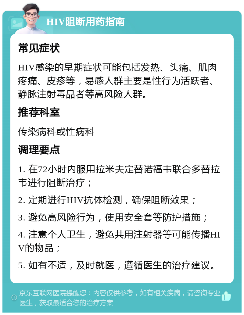 HIV阻断用药指南 常见症状 HIV感染的早期症状可能包括发热、头痛、肌肉疼痛、皮疹等，易感人群主要是性行为活跃者、静脉注射毒品者等高风险人群。 推荐科室 传染病科或性病科 调理要点 1. 在72小时内服用拉米夫定替诺福韦联合多替拉韦进行阻断治疗； 2. 定期进行HIV抗体检测，确保阻断效果； 3. 避免高风险行为，使用安全套等防护措施； 4. 注意个人卫生，避免共用注射器等可能传播HIV的物品； 5. 如有不适，及时就医，遵循医生的治疗建议。