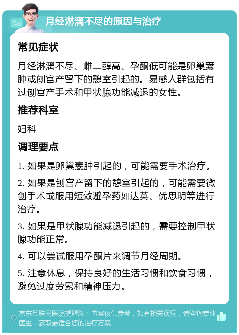 月经淋漓不尽的原因与治疗 常见症状 月经淋漓不尽、雌二醇高、孕酮低可能是卵巢囊肿或刨宫产留下的憩室引起的。易感人群包括有过刨宫产手术和甲状腺功能减退的女性。 推荐科室 妇科 调理要点 1. 如果是卵巢囊肿引起的，可能需要手术治疗。 2. 如果是刨宫产留下的憩室引起的，可能需要微创手术或服用短效避孕药如达英、优思明等进行治疗。 3. 如果是甲状腺功能减退引起的，需要控制甲状腺功能正常。 4. 可以尝试服用孕酮片来调节月经周期。 5. 注意休息，保持良好的生活习惯和饮食习惯，避免过度劳累和精神压力。