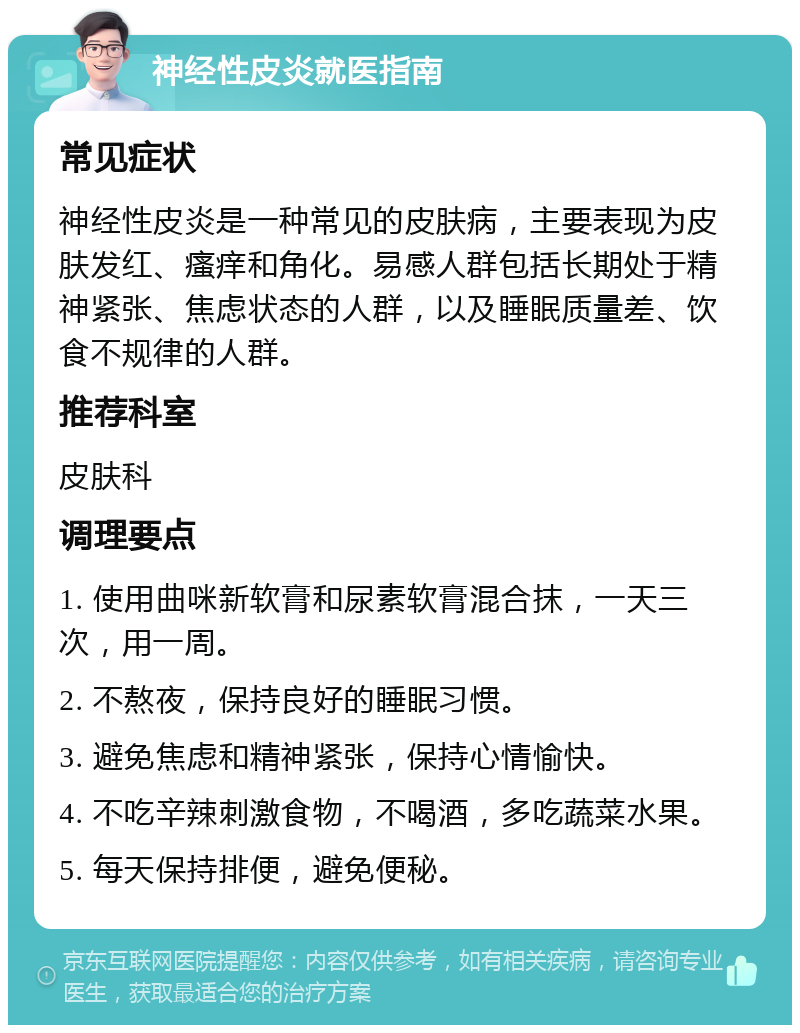 神经性皮炎就医指南 常见症状 神经性皮炎是一种常见的皮肤病，主要表现为皮肤发红、瘙痒和角化。易感人群包括长期处于精神紧张、焦虑状态的人群，以及睡眠质量差、饮食不规律的人群。 推荐科室 皮肤科 调理要点 1. 使用曲咪新软膏和尿素软膏混合抹，一天三次，用一周。 2. 不熬夜，保持良好的睡眠习惯。 3. 避免焦虑和精神紧张，保持心情愉快。 4. 不吃辛辣刺激食物，不喝酒，多吃蔬菜水果。 5. 每天保持排便，避免便秘。