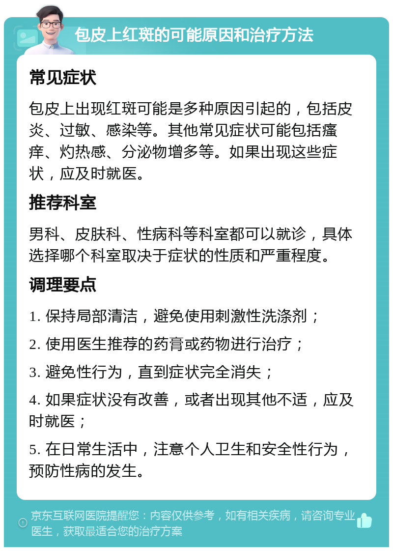 包皮上红斑的可能原因和治疗方法 常见症状 包皮上出现红斑可能是多种原因引起的，包括皮炎、过敏、感染等。其他常见症状可能包括瘙痒、灼热感、分泌物增多等。如果出现这些症状，应及时就医。 推荐科室 男科、皮肤科、性病科等科室都可以就诊，具体选择哪个科室取决于症状的性质和严重程度。 调理要点 1. 保持局部清洁，避免使用刺激性洗涤剂； 2. 使用医生推荐的药膏或药物进行治疗； 3. 避免性行为，直到症状完全消失； 4. 如果症状没有改善，或者出现其他不适，应及时就医； 5. 在日常生活中，注意个人卫生和安全性行为，预防性病的发生。