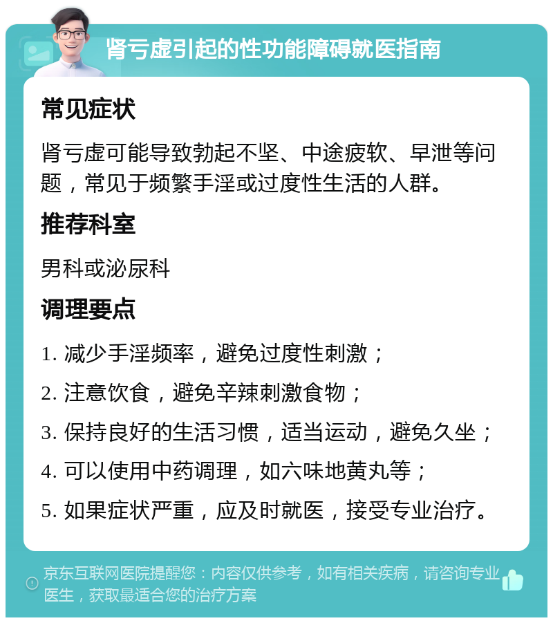 肾亏虚引起的性功能障碍就医指南 常见症状 肾亏虚可能导致勃起不坚、中途疲软、早泄等问题，常见于频繁手淫或过度性生活的人群。 推荐科室 男科或泌尿科 调理要点 1. 减少手淫频率，避免过度性刺激； 2. 注意饮食，避免辛辣刺激食物； 3. 保持良好的生活习惯，适当运动，避免久坐； 4. 可以使用中药调理，如六味地黄丸等； 5. 如果症状严重，应及时就医，接受专业治疗。