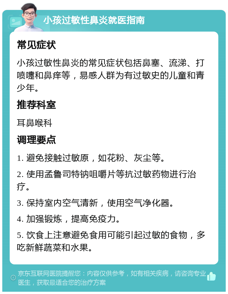 小孩过敏性鼻炎就医指南 常见症状 小孩过敏性鼻炎的常见症状包括鼻塞、流涕、打喷嚏和鼻痒等，易感人群为有过敏史的儿童和青少年。 推荐科室 耳鼻喉科 调理要点 1. 避免接触过敏原，如花粉、灰尘等。 2. 使用孟鲁司特钠咀嚼片等抗过敏药物进行治疗。 3. 保持室内空气清新，使用空气净化器。 4. 加强锻炼，提高免疫力。 5. 饮食上注意避免食用可能引起过敏的食物，多吃新鲜蔬菜和水果。