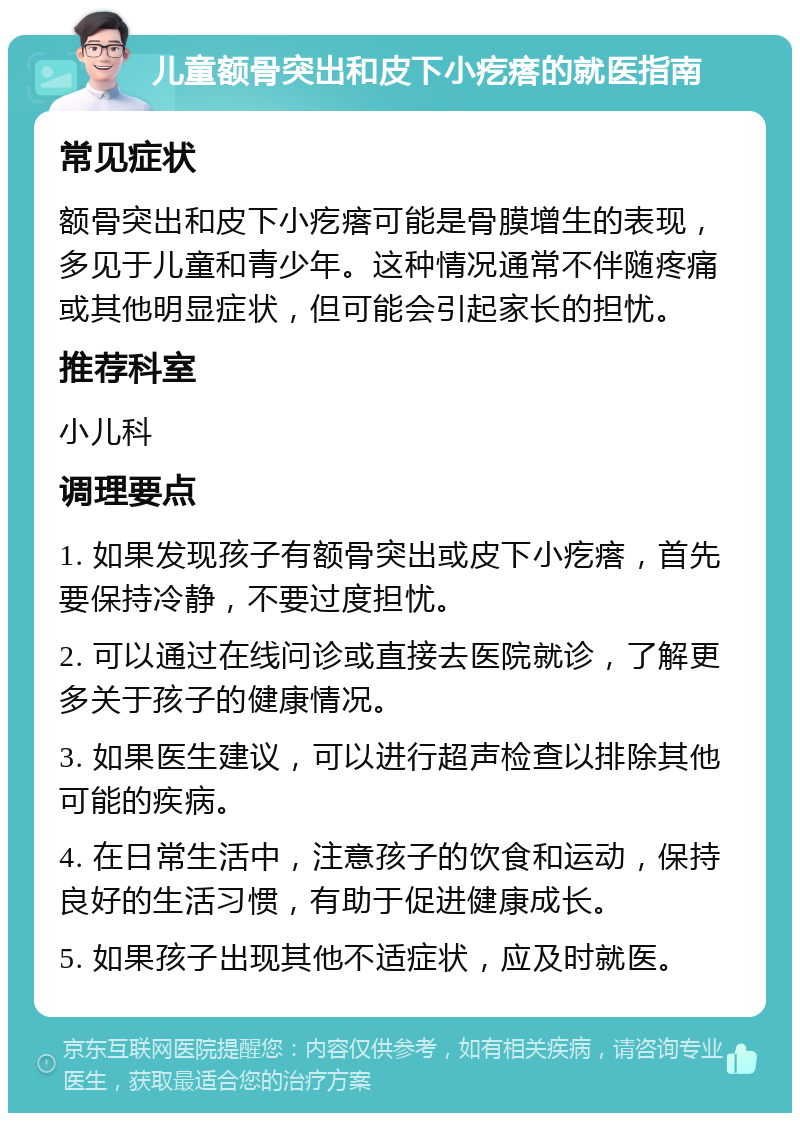 儿童额骨突出和皮下小疙瘩的就医指南 常见症状 额骨突出和皮下小疙瘩可能是骨膜增生的表现，多见于儿童和青少年。这种情况通常不伴随疼痛或其他明显症状，但可能会引起家长的担忧。 推荐科室 小儿科 调理要点 1. 如果发现孩子有额骨突出或皮下小疙瘩，首先要保持冷静，不要过度担忧。 2. 可以通过在线问诊或直接去医院就诊，了解更多关于孩子的健康情况。 3. 如果医生建议，可以进行超声检查以排除其他可能的疾病。 4. 在日常生活中，注意孩子的饮食和运动，保持良好的生活习惯，有助于促进健康成长。 5. 如果孩子出现其他不适症状，应及时就医。