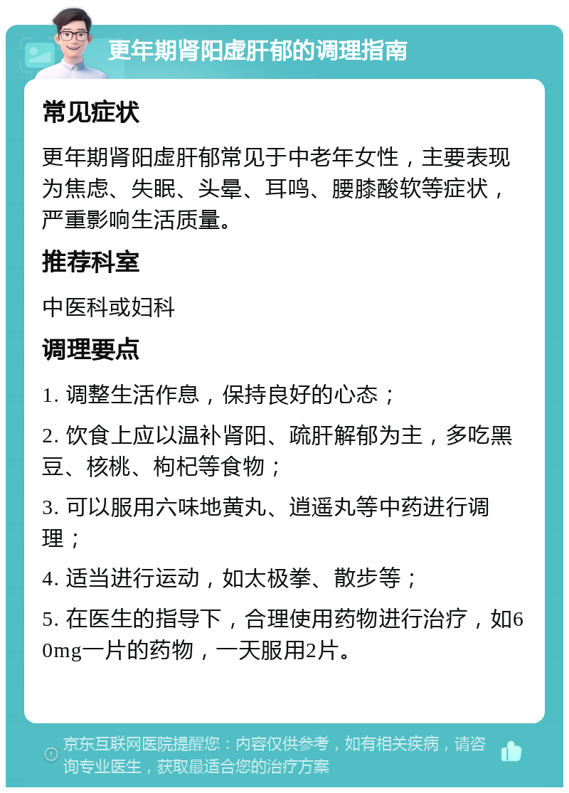 更年期肾阳虚肝郁的调理指南 常见症状 更年期肾阳虚肝郁常见于中老年女性，主要表现为焦虑、失眠、头晕、耳鸣、腰膝酸软等症状，严重影响生活质量。 推荐科室 中医科或妇科 调理要点 1. 调整生活作息，保持良好的心态； 2. 饮食上应以温补肾阳、疏肝解郁为主，多吃黑豆、核桃、枸杞等食物； 3. 可以服用六味地黄丸、逍遥丸等中药进行调理； 4. 适当进行运动，如太极拳、散步等； 5. 在医生的指导下，合理使用药物进行治疗，如60mg一片的药物，一天服用2片。