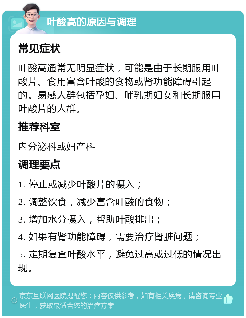 叶酸高的原因与调理 常见症状 叶酸高通常无明显症状，可能是由于长期服用叶酸片、食用富含叶酸的食物或肾功能障碍引起的。易感人群包括孕妇、哺乳期妇女和长期服用叶酸片的人群。 推荐科室 内分泌科或妇产科 调理要点 1. 停止或减少叶酸片的摄入； 2. 调整饮食，减少富含叶酸的食物； 3. 增加水分摄入，帮助叶酸排出； 4. 如果有肾功能障碍，需要治疗肾脏问题； 5. 定期复查叶酸水平，避免过高或过低的情况出现。