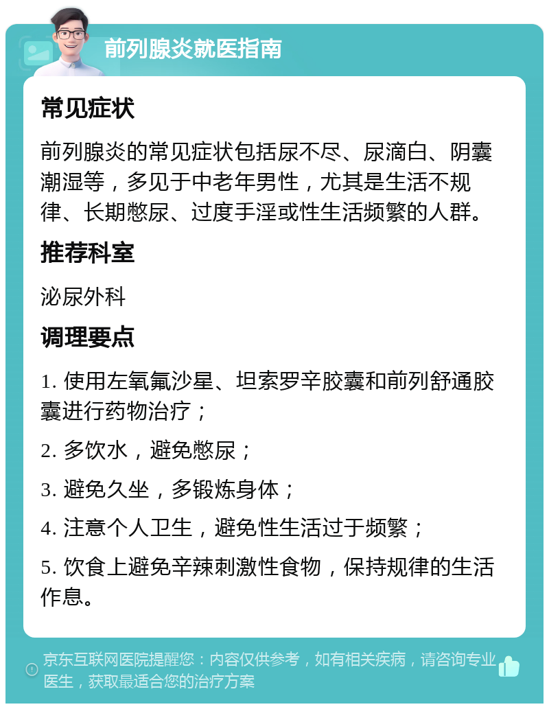 前列腺炎就医指南 常见症状 前列腺炎的常见症状包括尿不尽、尿滴白、阴囊潮湿等，多见于中老年男性，尤其是生活不规律、长期憋尿、过度手淫或性生活频繁的人群。 推荐科室 泌尿外科 调理要点 1. 使用左氧氟沙星、坦索罗辛胶囊和前列舒通胶囊进行药物治疗； 2. 多饮水，避免憋尿； 3. 避免久坐，多锻炼身体； 4. 注意个人卫生，避免性生活过于频繁； 5. 饮食上避免辛辣刺激性食物，保持规律的生活作息。