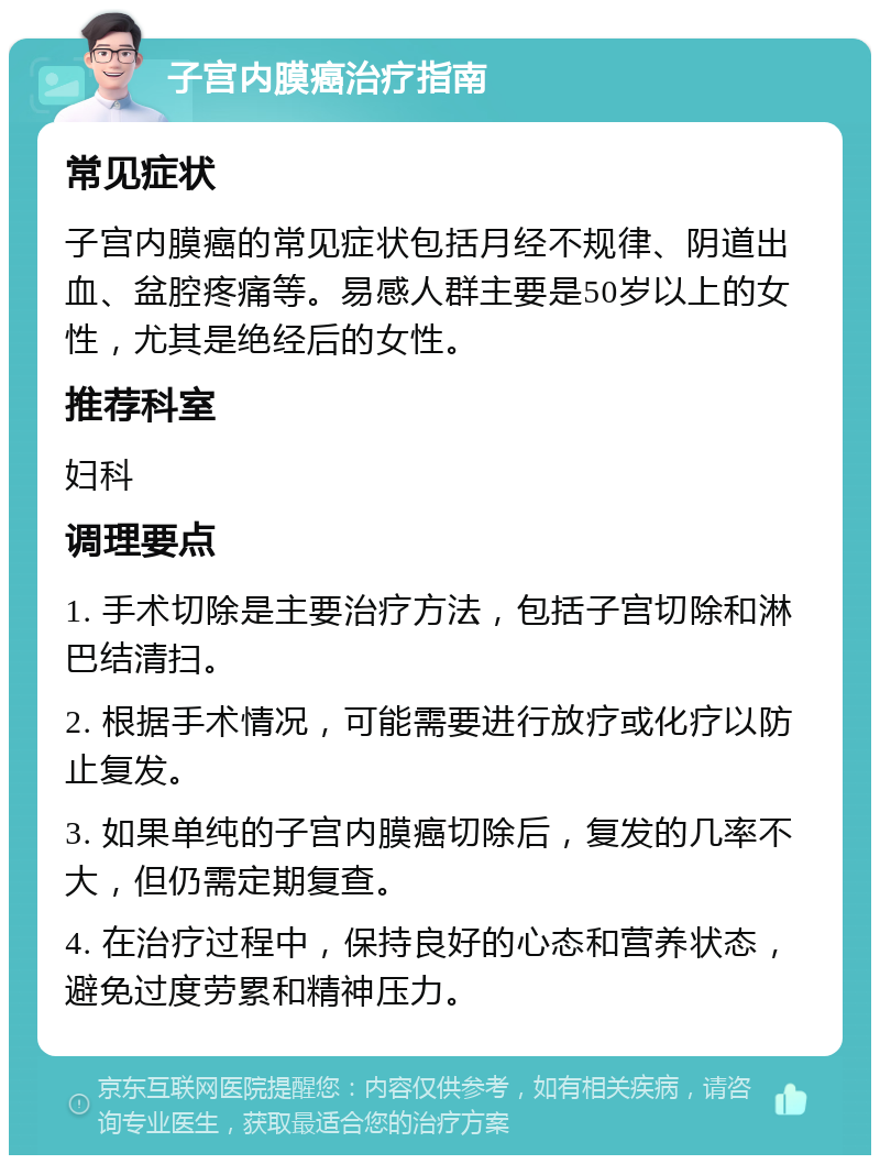 子宫内膜癌治疗指南 常见症状 子宫内膜癌的常见症状包括月经不规律、阴道出血、盆腔疼痛等。易感人群主要是50岁以上的女性，尤其是绝经后的女性。 推荐科室 妇科 调理要点 1. 手术切除是主要治疗方法，包括子宫切除和淋巴结清扫。 2. 根据手术情况，可能需要进行放疗或化疗以防止复发。 3. 如果单纯的子宫内膜癌切除后，复发的几率不大，但仍需定期复查。 4. 在治疗过程中，保持良好的心态和营养状态，避免过度劳累和精神压力。