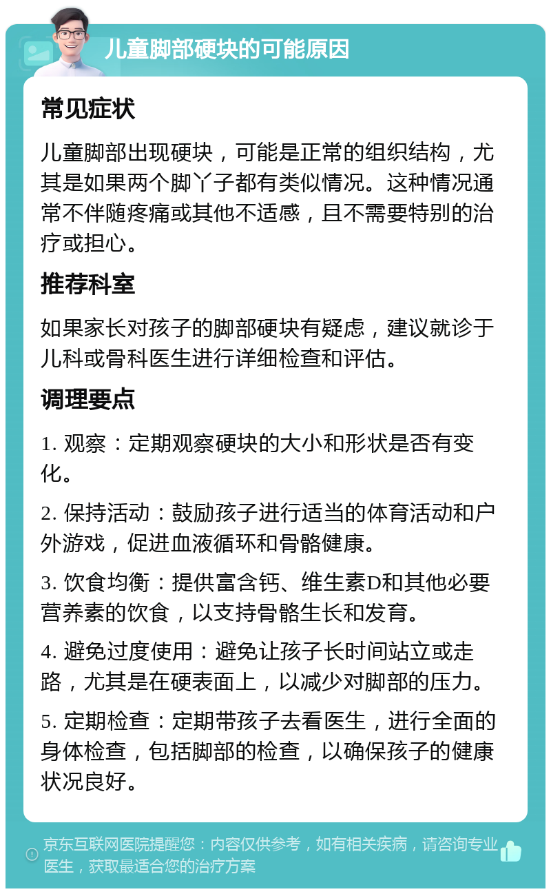 儿童脚部硬块的可能原因 常见症状 儿童脚部出现硬块，可能是正常的组织结构，尤其是如果两个脚丫子都有类似情况。这种情况通常不伴随疼痛或其他不适感，且不需要特别的治疗或担心。 推荐科室 如果家长对孩子的脚部硬块有疑虑，建议就诊于儿科或骨科医生进行详细检查和评估。 调理要点 1. 观察：定期观察硬块的大小和形状是否有变化。 2. 保持活动：鼓励孩子进行适当的体育活动和户外游戏，促进血液循环和骨骼健康。 3. 饮食均衡：提供富含钙、维生素D和其他必要营养素的饮食，以支持骨骼生长和发育。 4. 避免过度使用：避免让孩子长时间站立或走路，尤其是在硬表面上，以减少对脚部的压力。 5. 定期检查：定期带孩子去看医生，进行全面的身体检查，包括脚部的检查，以确保孩子的健康状况良好。