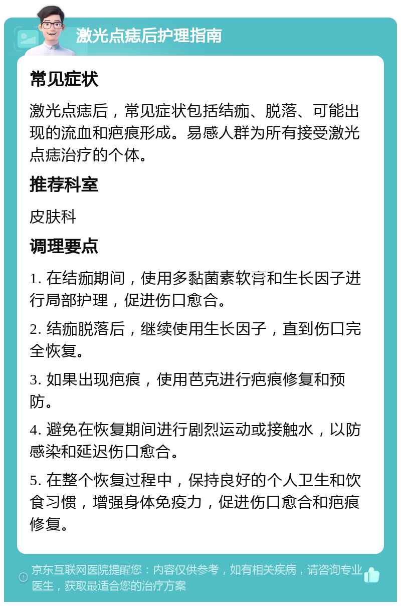 激光点痣后护理指南 常见症状 激光点痣后，常见症状包括结痂、脱落、可能出现的流血和疤痕形成。易感人群为所有接受激光点痣治疗的个体。 推荐科室 皮肤科 调理要点 1. 在结痂期间，使用多黏菌素软膏和生长因子进行局部护理，促进伤口愈合。 2. 结痂脱落后，继续使用生长因子，直到伤口完全恢复。 3. 如果出现疤痕，使用芭克进行疤痕修复和预防。 4. 避免在恢复期间进行剧烈运动或接触水，以防感染和延迟伤口愈合。 5. 在整个恢复过程中，保持良好的个人卫生和饮食习惯，增强身体免疫力，促进伤口愈合和疤痕修复。