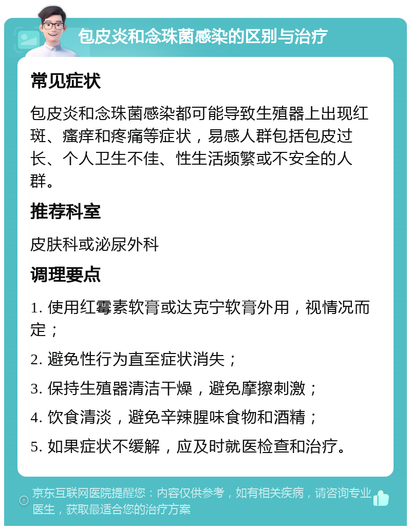 包皮炎和念珠菌感染的区别与治疗 常见症状 包皮炎和念珠菌感染都可能导致生殖器上出现红斑、瘙痒和疼痛等症状，易感人群包括包皮过长、个人卫生不佳、性生活频繁或不安全的人群。 推荐科室 皮肤科或泌尿外科 调理要点 1. 使用红霉素软膏或达克宁软膏外用，视情况而定； 2. 避免性行为直至症状消失； 3. 保持生殖器清洁干燥，避免摩擦刺激； 4. 饮食清淡，避免辛辣腥味食物和酒精； 5. 如果症状不缓解，应及时就医检查和治疗。