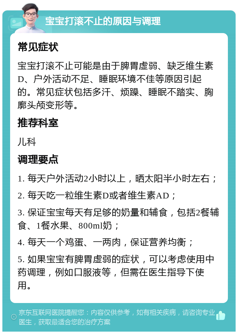 宝宝打滚不止的原因与调理 常见症状 宝宝打滚不止可能是由于脾胃虚弱、缺乏维生素D、户外活动不足、睡眠环境不佳等原因引起的。常见症状包括多汗、烦躁、睡眠不踏实、胸廓头颅变形等。 推荐科室 儿科 调理要点 1. 每天户外活动2小时以上，晒太阳半小时左右； 2. 每天吃一粒维生素D或者维生素AD； 3. 保证宝宝每天有足够的奶量和辅食，包括2餐辅食、1餐水果、800ml奶； 4. 每天一个鸡蛋、一两肉，保证营养均衡； 5. 如果宝宝有脾胃虚弱的症状，可以考虑使用中药调理，例如口服液等，但需在医生指导下使用。