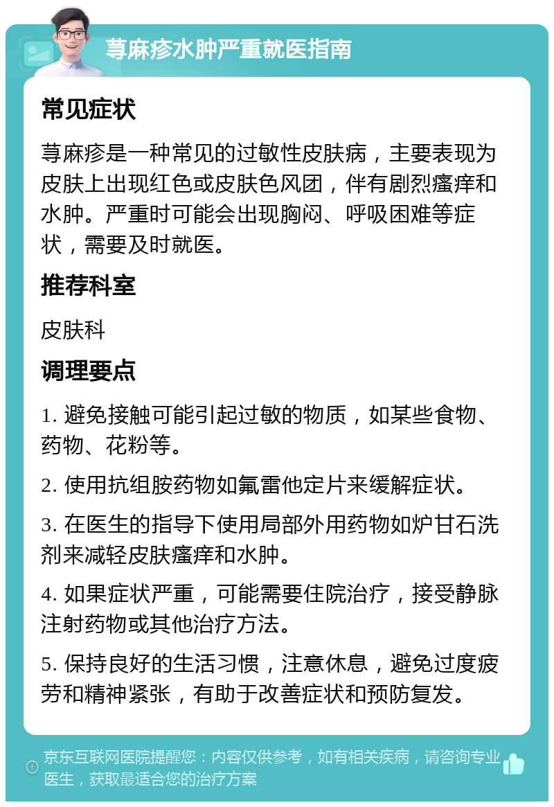 荨麻疹水肿严重就医指南 常见症状 荨麻疹是一种常见的过敏性皮肤病，主要表现为皮肤上出现红色或皮肤色风团，伴有剧烈瘙痒和水肿。严重时可能会出现胸闷、呼吸困难等症状，需要及时就医。 推荐科室 皮肤科 调理要点 1. 避免接触可能引起过敏的物质，如某些食物、药物、花粉等。 2. 使用抗组胺药物如氟雷他定片来缓解症状。 3. 在医生的指导下使用局部外用药物如炉甘石洗剂来减轻皮肤瘙痒和水肿。 4. 如果症状严重，可能需要住院治疗，接受静脉注射药物或其他治疗方法。 5. 保持良好的生活习惯，注意休息，避免过度疲劳和精神紧张，有助于改善症状和预防复发。