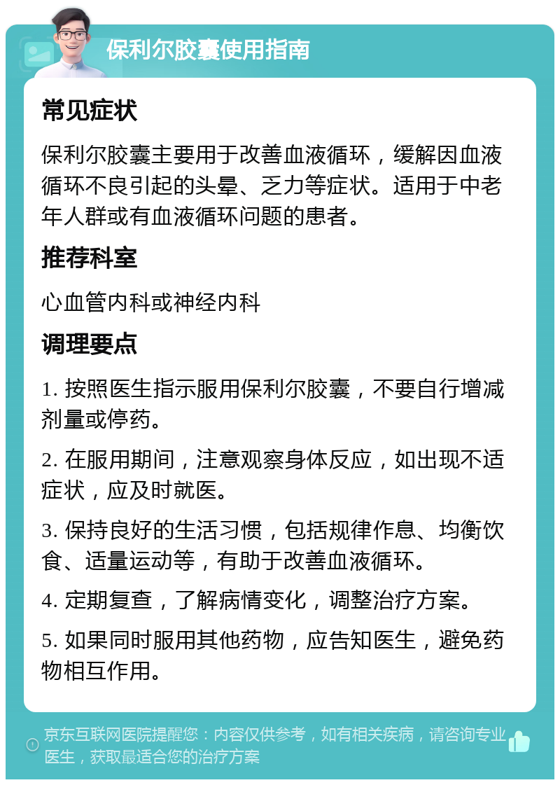 保利尔胶囊使用指南 常见症状 保利尔胶囊主要用于改善血液循环，缓解因血液循环不良引起的头晕、乏力等症状。适用于中老年人群或有血液循环问题的患者。 推荐科室 心血管内科或神经内科 调理要点 1. 按照医生指示服用保利尔胶囊，不要自行增减剂量或停药。 2. 在服用期间，注意观察身体反应，如出现不适症状，应及时就医。 3. 保持良好的生活习惯，包括规律作息、均衡饮食、适量运动等，有助于改善血液循环。 4. 定期复查，了解病情变化，调整治疗方案。 5. 如果同时服用其他药物，应告知医生，避免药物相互作用。