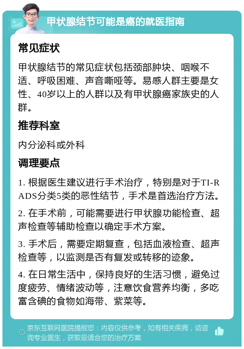 甲状腺结节可能是癌的就医指南 常见症状 甲状腺结节的常见症状包括颈部肿块、咽喉不适、呼吸困难、声音嘶哑等。易感人群主要是女性、40岁以上的人群以及有甲状腺癌家族史的人群。 推荐科室 内分泌科或外科 调理要点 1. 根据医生建议进行手术治疗，特别是对于TI-RADS分类5类的恶性结节，手术是首选治疗方法。 2. 在手术前，可能需要进行甲状腺功能检查、超声检查等辅助检查以确定手术方案。 3. 手术后，需要定期复查，包括血液检查、超声检查等，以监测是否有复发或转移的迹象。 4. 在日常生活中，保持良好的生活习惯，避免过度疲劳、情绪波动等，注意饮食营养均衡，多吃富含碘的食物如海带、紫菜等。