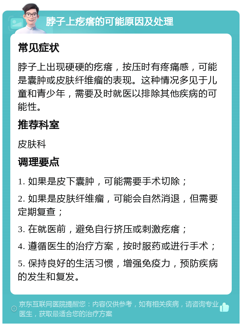 脖子上疙瘩的可能原因及处理 常见症状 脖子上出现硬硬的疙瘩，按压时有疼痛感，可能是囊肿或皮肤纤维瘤的表现。这种情况多见于儿童和青少年，需要及时就医以排除其他疾病的可能性。 推荐科室 皮肤科 调理要点 1. 如果是皮下囊肿，可能需要手术切除； 2. 如果是皮肤纤维瘤，可能会自然消退，但需要定期复查； 3. 在就医前，避免自行挤压或刺激疙瘩； 4. 遵循医生的治疗方案，按时服药或进行手术； 5. 保持良好的生活习惯，增强免疫力，预防疾病的发生和复发。