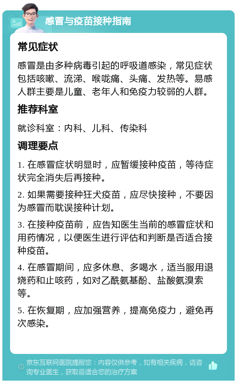 感冒与疫苗接种指南 常见症状 感冒是由多种病毒引起的呼吸道感染，常见症状包括咳嗽、流涕、喉咙痛、头痛、发热等。易感人群主要是儿童、老年人和免疫力较弱的人群。 推荐科室 就诊科室：内科、儿科、传染科 调理要点 1. 在感冒症状明显时，应暂缓接种疫苗，等待症状完全消失后再接种。 2. 如果需要接种狂犬疫苗，应尽快接种，不要因为感冒而耽误接种计划。 3. 在接种疫苗前，应告知医生当前的感冒症状和用药情况，以便医生进行评估和判断是否适合接种疫苗。 4. 在感冒期间，应多休息、多喝水，适当服用退烧药和止咳药，如对乙酰氨基酚、盐酸氨溴索等。 5. 在恢复期，应加强营养，提高免疫力，避免再次感染。