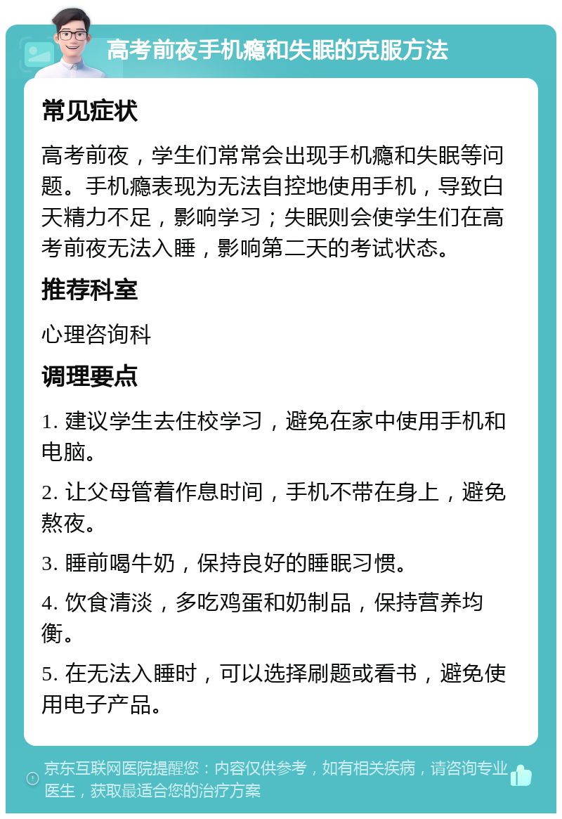 高考前夜手机瘾和失眠的克服方法 常见症状 高考前夜，学生们常常会出现手机瘾和失眠等问题。手机瘾表现为无法自控地使用手机，导致白天精力不足，影响学习；失眠则会使学生们在高考前夜无法入睡，影响第二天的考试状态。 推荐科室 心理咨询科 调理要点 1. 建议学生去住校学习，避免在家中使用手机和电脑。 2. 让父母管着作息时间，手机不带在身上，避免熬夜。 3. 睡前喝牛奶，保持良好的睡眠习惯。 4. 饮食清淡，多吃鸡蛋和奶制品，保持营养均衡。 5. 在无法入睡时，可以选择刷题或看书，避免使用电子产品。