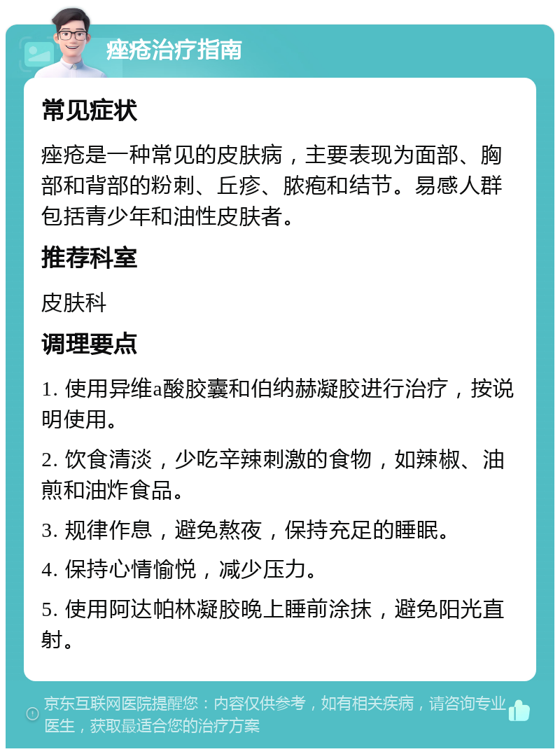 痤疮治疗指南 常见症状 痤疮是一种常见的皮肤病，主要表现为面部、胸部和背部的粉刺、丘疹、脓疱和结节。易感人群包括青少年和油性皮肤者。 推荐科室 皮肤科 调理要点 1. 使用异维a酸胶囊和伯纳赫凝胶进行治疗，按说明使用。 2. 饮食清淡，少吃辛辣刺激的食物，如辣椒、油煎和油炸食品。 3. 规律作息，避免熬夜，保持充足的睡眠。 4. 保持心情愉悦，减少压力。 5. 使用阿达帕林凝胶晚上睡前涂抹，避免阳光直射。