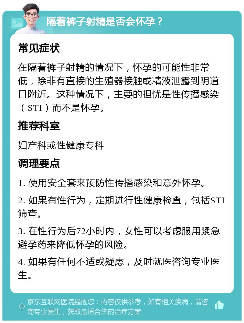 隔着裤子射精是否会怀孕？ 常见症状 在隔着裤子射精的情况下，怀孕的可能性非常低，除非有直接的生殖器接触或精液泄露到阴道口附近。这种情况下，主要的担忧是性传播感染（STI）而不是怀孕。 推荐科室 妇产科或性健康专科 调理要点 1. 使用安全套来预防性传播感染和意外怀孕。 2. 如果有性行为，定期进行性健康检查，包括STI筛查。 3. 在性行为后72小时内，女性可以考虑服用紧急避孕药来降低怀孕的风险。 4. 如果有任何不适或疑虑，及时就医咨询专业医生。