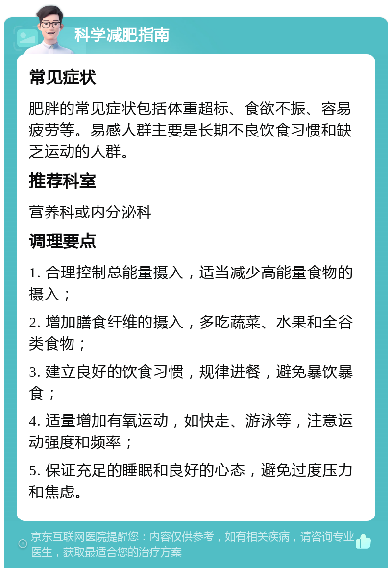 科学减肥指南 常见症状 肥胖的常见症状包括体重超标、食欲不振、容易疲劳等。易感人群主要是长期不良饮食习惯和缺乏运动的人群。 推荐科室 营养科或内分泌科 调理要点 1. 合理控制总能量摄入，适当减少高能量食物的摄入； 2. 增加膳食纤维的摄入，多吃蔬菜、水果和全谷类食物； 3. 建立良好的饮食习惯，规律进餐，避免暴饮暴食； 4. 适量增加有氧运动，如快走、游泳等，注意运动强度和频率； 5. 保证充足的睡眠和良好的心态，避免过度压力和焦虑。